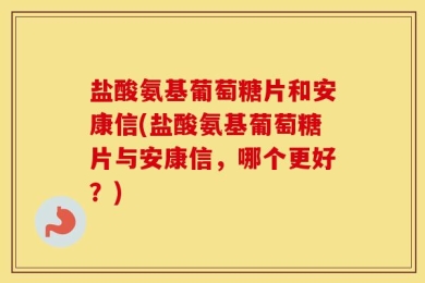 盐酸氨基葡萄糖片和安康信(盐酸氨基葡萄糖片与安康信，哪个更好？)