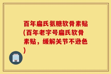 百年扁氏氨糖软骨素贴(百年老字号扁氏软骨素贴，缓解关节不逊色)