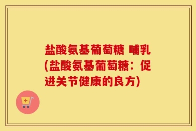 盐酸氨基葡萄糖 哺乳(盐酸氨基葡萄糖：促进关节健康的良方)