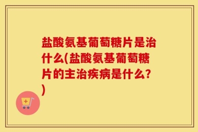 盐酸氨基葡萄糖片是治什么(盐酸氨基葡萄糖片的主治疾病是什么？)