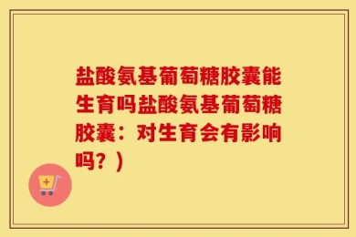 盐酸氨基葡萄糖胶囊能生育吗盐酸氨基葡萄糖胶囊：对生育会有影响吗？)