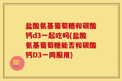 盐酸氨基葡萄糖和碳酸钙d3一起吃吗(盐酸氨基葡萄糖能否和碳酸钙D3一同服用)