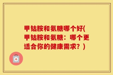 甲钴胺和氨糖哪个好(甲钴胺和氨糖：哪个更适合你的健康需求？)