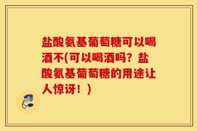 盐酸氨基葡萄糖可以喝酒不(可以喝酒吗？盐酸氨基葡萄糖的用途让人惊讶！)
