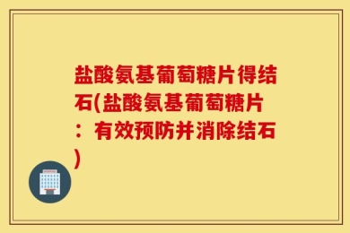 盐酸氨基葡萄糖片得结石(盐酸氨基葡萄糖片：有效预防并消除结石)