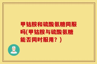 甲钴胺和硫酸氨糖同服吗(甲钴胺与硫酸氨糖能否同时服用？)