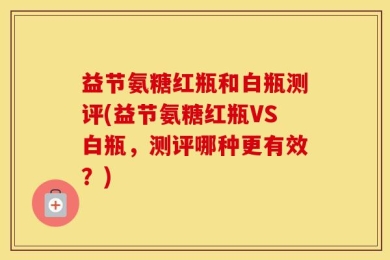 益节氨糖红瓶和白瓶测评(益节氨糖红瓶VS白瓶，测评哪种更有效？)