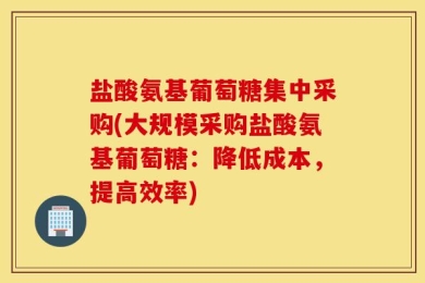 盐酸氨基葡萄糖集中采购(大规模采购盐酸氨基葡萄糖：降低成本，提高效率)
