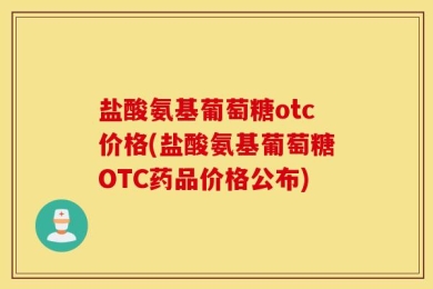 盐酸氨基葡萄糖otc价格(盐酸氨基葡萄糖OTC药品价格公布)