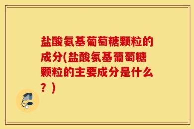 盐酸氨基葡萄糖颗粒的成分(盐酸氨基葡萄糖颗粒的主要成分是什么？)