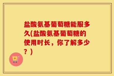 盐酸氨基葡萄糖能服多久(盐酸氨基葡萄糖的使用时长，你了解多少？)