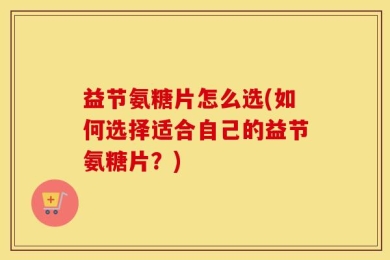 益节氨糖片怎么选(如何选择适合自己的益节氨糖片？)