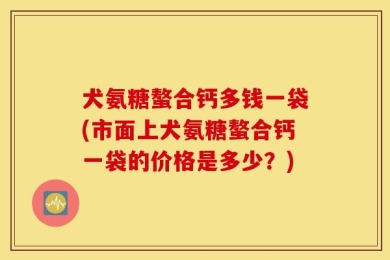 犬氨糖螯合钙多钱一袋(市面上犬氨糖螯合钙一袋的价格是多少？)