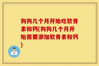 狗狗几个月开始吃软骨素和钙(狗狗几个月开始需要添加软骨素和钙)