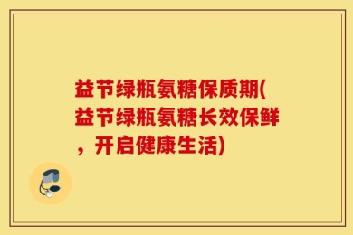 益节绿瓶氨糖保质期(益节绿瓶氨糖长效保鲜，开启健康生活)