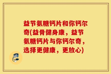 益节氨糖钙片和你钙尔奇(益骨健身康，益节氨糖钙片与你钙尔奇，选择更健康，更放心)