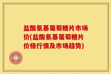 盐酸氨基葡萄糖片市场价(盐酸氨基葡萄糖片价格行情及市场趋势)