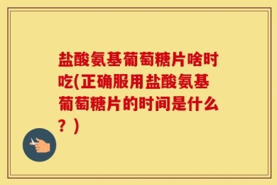 盐酸氨基葡萄糖片啥时吃(正确服用盐酸氨基葡萄糖片的时间是什么？)