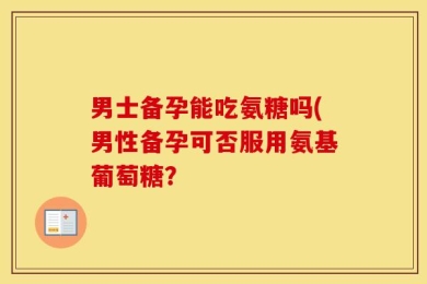 男士备孕能吃氨糖吗(男性备孕可否服用氨基葡萄糖？