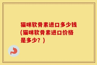 猫咪软骨素进口多少钱(猫咪软骨素进口价格是多少？)