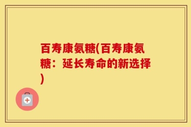 百寿康氨糖(百寿康氨糖：延长寿命的新选择)
