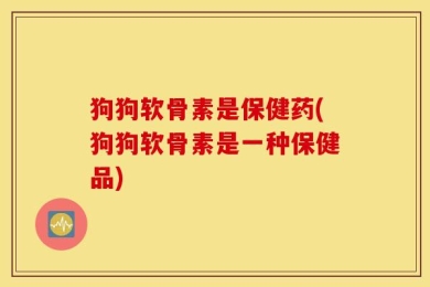 狗狗软骨素是保健药(狗狗软骨素是一种保健品)