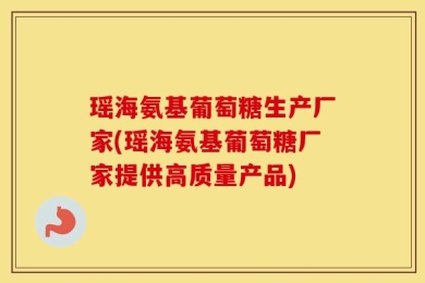 瑶海氨基葡萄糖生产厂家(瑶海氨基葡萄糖厂家提供高质量产品)