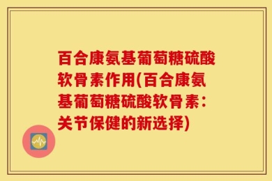 百合康氨基葡萄糖硫酸软骨素作用(百合康氨基葡萄糖硫酸软骨素：关节保健的新选择)