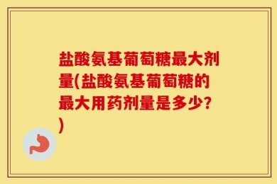 盐酸氨基葡萄糖最大剂量(盐酸氨基葡萄糖的最大用药剂量是多少？)