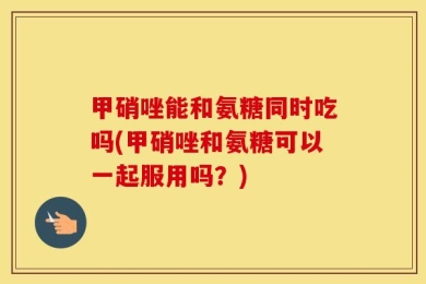 甲硝唑能和氨糖同时吃吗(甲硝唑和氨糖可以一起服用吗？)