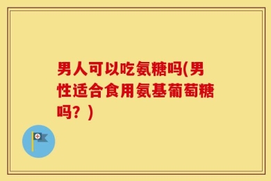 男人可以吃氨糖吗(男性适合食用氨基葡萄糖吗？)