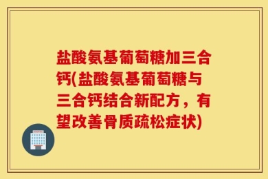 盐酸氨基葡萄糖加三合钙(盐酸氨基葡萄糖与三合钙结合新配方，有望改善骨质疏松症状)