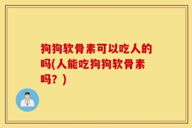 狗狗软骨素可以吃人的吗(人能吃狗狗软骨素吗？)