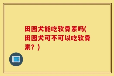 田园犬能吃软骨素吗(田园犬可不可以吃软骨素？)