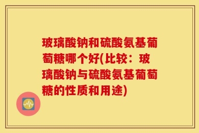 玻璃酸钠和硫酸氨基葡萄糖哪个好(比较：玻璃酸钠与硫酸氨基葡萄糖的性质和用途)