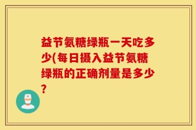 益节氨糖绿瓶一天吃多少(每日摄入益节氨糖绿瓶的正确剂量是多少？