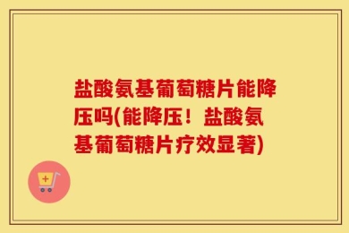 盐酸氨基葡萄糖片能降压吗(能降压！盐酸氨基葡萄糖片疗效显著)