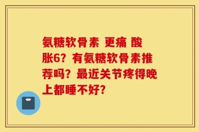 氨糖软骨素 更痛 酸胀6？有氨糖软骨素推荐吗？最近关节疼得晚上都睡不好？