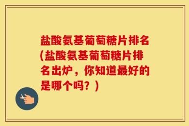 盐酸氨基葡萄糖片排名(盐酸氨基葡萄糖片排名出炉，你知道最好的是哪个吗？)