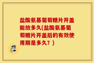 盐酸氨基葡萄糖片开盖能放多久(盐酸氨基葡萄糖片开盖后的有效使用期是多久？)