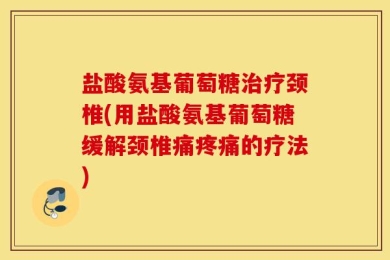 盐酸氨基葡萄糖治疗颈椎(用盐酸氨基葡萄糖缓解颈椎痛疼痛的疗法)