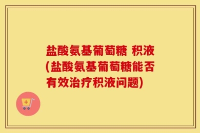 盐酸氨基葡萄糖 积液(盐酸氨基葡萄糖能否有效治疗积液问题)