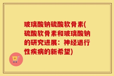 玻璃酸钠硫酸软骨素(硫酸软骨素和玻璃酸钠的研究进展：神经退行性疾病的新希望)