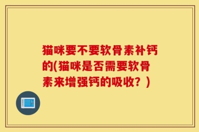 猫咪要不要软骨素补钙的(猫咪是否需要软骨素来增强钙的吸收？)