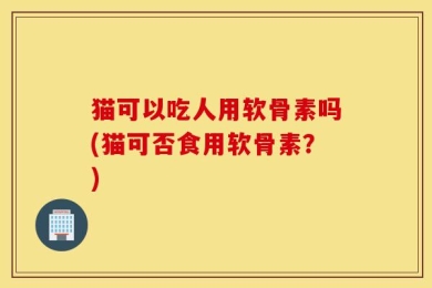 猫可以吃人用软骨素吗(猫可否食用软骨素？)