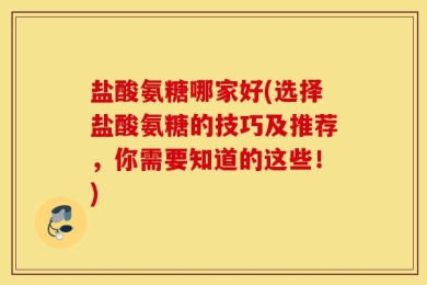 盐酸氨糖哪家好(选择盐酸氨糖的技巧及推荐，你需要知道的这些！)