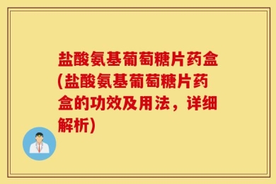 盐酸氨基葡萄糖片药盒(盐酸氨基葡萄糖片药盒的功效及用法，详细解析)