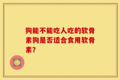 狗能不能吃人吃的软骨素狗是否适合食用软骨素？