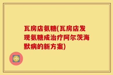 瓦房店氨糖(瓦房店发现氨糖成治疗阿尔茨海默病的新方案)