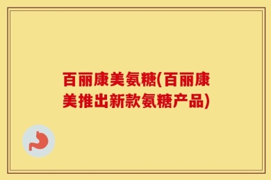 百丽康美氨糖(百丽康美推出新款氨糖产品)